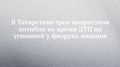 В Татарстане трое подростков погибли во время ДТП на угнанной у физрука машине - chelny-izvest.ru - респ. Татарстан