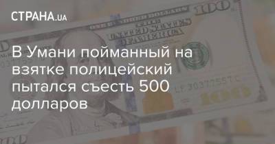 В Умани пойманный на взятке полицейский пытался съесть 500 долларов - strana.ua - Черкасская обл.