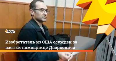Аркадий Дворкович - Изобретатель из США осужден за взятки помощнице Дворковича - ridus.ru - Москва