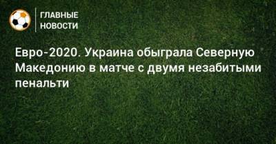 Евро-2020. Украина обыграла Северную Македонию в матче с двумя незабитыми пенальти - bombardir.ru - Македония