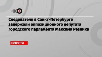 Максим Резник - Следователи в Санкт-Петербурге задержали оппозиционного депутата городского парламента Максима Резника - echo.msk.ru - Ленинградская обл. - Санкт-Петербург - район Приозерский