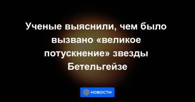 Ученые выяснили, чем было вызвано «великое потускнение» звезды Бетельгейзе - news.mail.ru