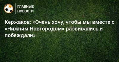 Александр Кержаков - Глеб Сергеевич Никитин - Кержаков: «Очень хочу, чтобы мы вместе с «Нижним Новгородом» развивались и побеждали» - bombardir.ru - Дзержинск - Нижегородская обл. - Нижний Новгород