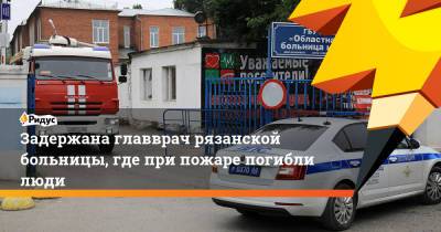 Задержана главврач рязанской больницы, где при пожаре погибли люди - ridus.ru - Рязань