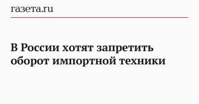 В России хотят запретить оборот импортной техники - gazeta.ru