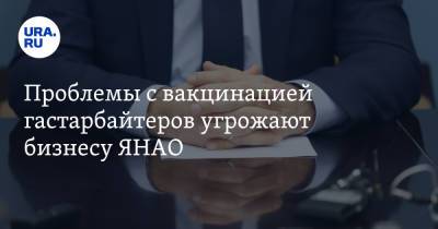 Проблемы с вакцинацией гастарбайтеров угрожают бизнесу ЯНАО - ura.news - окр. Янао