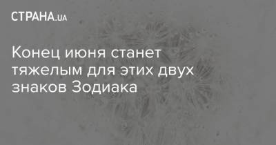 Конец июня станет тяжелым для этих двух знаков Зодиака - strana.ua