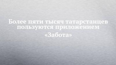 Более пяти тысяч татарстанцев пользуются приложением «Забота» - chelny-izvest.ru - респ. Татарстан