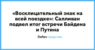 Владимир Путин - Алексей Навальный - Джозеф Байден - «Восклицательный знак на всей поездке»: Салливан подвел итог встречи Байдена и Путина - forbes.ru