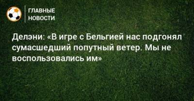 Делэни: «В игре с Бельгией нас подгонял сумасшедший попутный ветер. Мы не воспользовались им» - bombardir.ru - Дания