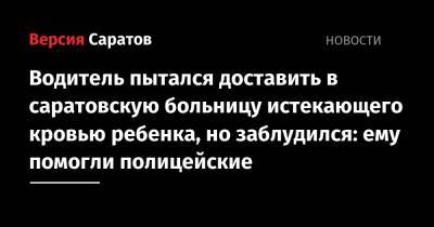 Водитель пытался доставить в саратовскую больницу истекающего кровью ребенка, но заблудился: ему помогли полицейские - nversia.ru - Саратовская обл. - Саратов - р-н Кировский