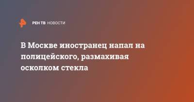 В Москве иностранец напал на полицейского, размахивая осколком стекла - ren.tv - Москва