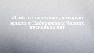«Тамга»: выставка, которую ждали в Набережных Челнах несколько лет - chelny-izvest.ru - Уфа - Набережные Челны - Казань
