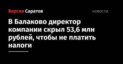 В Балаково директор компании скрыл 53,6 миллионов рублей, чтобы не платить налоги - nversia.ru