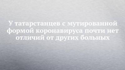 У татарстанцев с мутированной формой коронавируса почти нет отличий от других больных - chelny-izvest.ru - Казань
