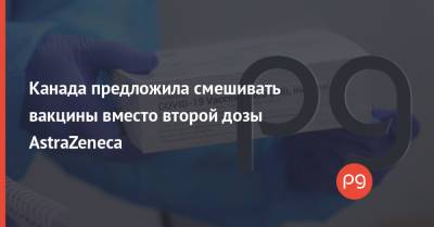Канада предложила смешивать вакцины вместо второй дозы AstraZeneca - thepage.ua - Киев - Канада