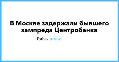 В Москве задержали бывшего зампреда Центробанка - forbes.ru - Москва - Тверь