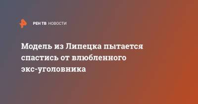 Модель из Липецка пытается спастись от влюбленного экс-уголовника - ren.tv - Липецк