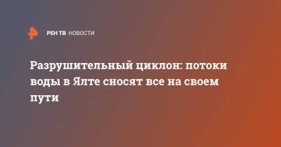 Разрушительный циклон: потоки воды в Ялте сносят все на своем пути - ren.tv - Крым - Керчь - Ялта