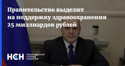 Михаил Мишустин - Денис Проценко - Правительство выделит на поддержку здравоохранения 25 миллиардов рублей - nsn.fm