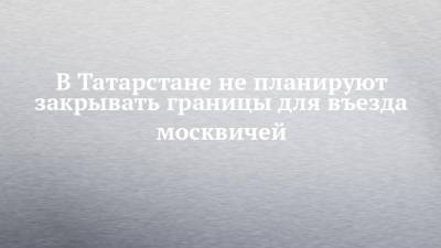 Марина Патяшина - В Татарстане не планируют закрывать границы для въезда москвичей - chelny-izvest.ru - Москва - респ. Татарстан