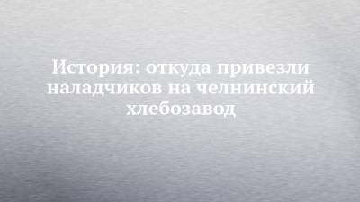 История: откуда привезли наладчиков на челнинский хлебозавод - chelny-izvest.ru - Москва - Набережные Челны