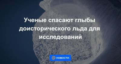 Ученые спасают глыбы доисторического льда для исследований - news.mail.ru - Швейцария