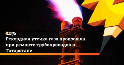 Рекордная утечка газа произошла при ремонте трубопроводов в Татарстане - ridus.ru - респ. Татарстан