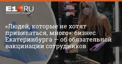 Артем Устюжанин - «Людей, которые не хотят прививаться, много»: бизнес Екатеринбурга — об обязательной вакцинации сотрудников - e1.ru - Екатеринбург