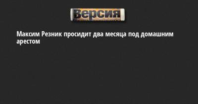 Максим Резник - Максим Резник просидит два месяца под домашним арестом - neva.versia.ru - Санкт-Петербург