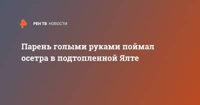 Парень голыми руками поймал осетра в подтопленной Ялте - ren.tv - Ялта