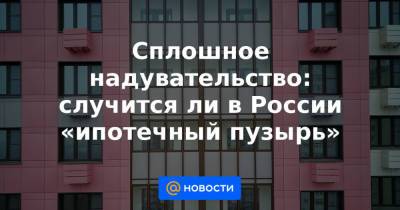 Сплошное надувательство: случится ли в России «ипотечный пузырь» - news.mail.ru