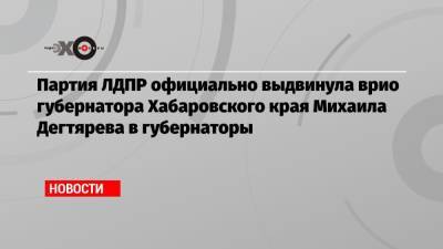 Сергей Фургал - Михаил Дегтярев - Партия ЛДПР официально выдвинула врио губернатора Хабаровского края Михаила Дегтярева в губернаторы - echo.msk.ru - Хабаровский край