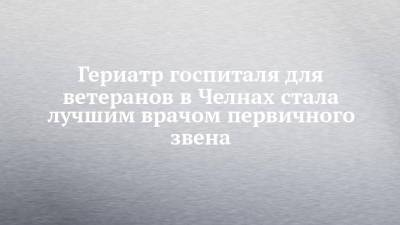 Гериатр госпиталя для ветеранов в Челнах стала лучшим врачом первичного звена - chelny-izvest.ru - Казань - Нижнекамск