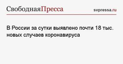 В России за сутки выявлено почти 18 тыс. новых случаев коронавируса - svpressa.ru - Москва - Санкт-Петербург - Московская обл. - Нижегородская обл. - респ.Бурятия