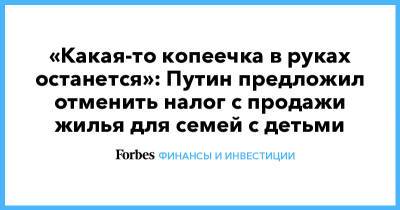 Владимир Путин - «Какая-то копеечка в руках останется»: Путин предложил отменить налог с продажи жилья для семей с детьми - forbes.ru