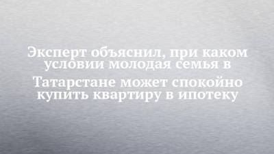 Эксперт объяснил, при каком условии молодая семья в Татарстане может спокойно купить квартиру в ипотеку - chelny-izvest.ru - респ. Татарстан