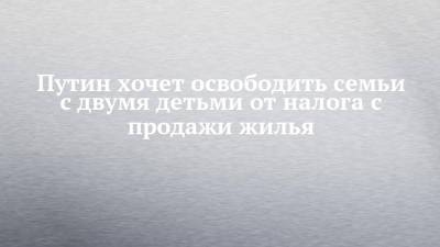 Владимир Путин - Путин хочет освободить семьи с двумя детьми от налога с продажи жилья - chelny-izvest.ru