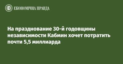 На празднование 30-й годовщины независимости Кабмин хочет потратить почти 5,5 миллиарда - epravda.com.ua
