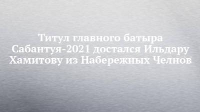 Наиль Магдеев - Титул главного батыра Сабантуя-2021 достался Ильдару Хамитову из Набережных Челнов - chelny-izvest.ru - Москва - Санкт-Петербург - респ. Татарстан - Набережные Челны