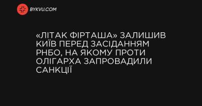 Олексій Данілов - «Літак Фірташа» залишив Київ перед засіданням РНБО, на якому проти олігарха запровадили санкції - bykvu.com - місто Київ