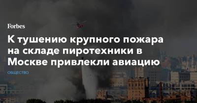 К тушению крупного пожара на складе пиротехники в Москве привлекли авиацию - forbes.ru - Москва
