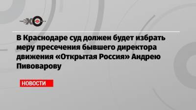 Андрей Пивоваров - В Краснодаре суд должен будет избрать меру пресечения бывшего директора движения «Открытая Россия» Андрею Пивоварову - echo.msk.ru - Санкт-Петербург - Краснодарский край - Краснодар
