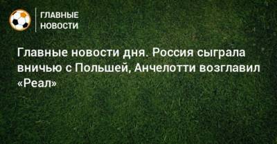 Главные новости дня. Россия сыграла вничью с Польшей, Анчелотти возглавил «Реал» - bombardir.ru - Краснодар - Дания