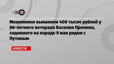 Владимир Путин - Василий Пронин - Мошенники выманили 400 тысяч рублей у 96-летнего ветерана Василия Пронина, сидевшего на параде 9 мая рядом с Путиным - echo.msk.ru