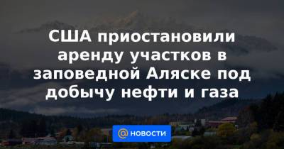 Дональд Трамп - Джо Байден - США приостановили аренду участков в заповедной Аляске под добычу нефти и газа - news.mail.ru - шт.Аляска