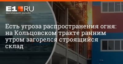 Есть угроза распространения огня: на Кольцовском тракте ранним утром загорелся строящийся склад - e1.ru - Екатеринбург