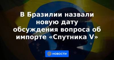 В Бразилии назвали новую дату обсуждения вопроса об импорте «Спутника V» - news.mail.ru - Бразилия