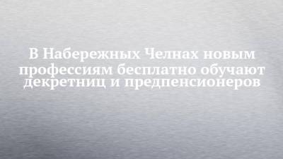 В Набережных Челнах новым профессиям бесплатно обучают декретниц и предпенсионеров - chelny-izvest.ru - Набережные Челны