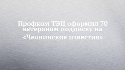 Профком ТЭЦ оформил 70 ветеранам подписку на «Челнинские известия» - chelny-izvest.ru